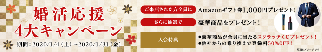 婚活応援 4大キャンペーン 期間：2020/1/4（土）～2020/1/31（金） ご来店された方全員に Amazonギフト券1,000円プレゼント！ さらに抽選で 豪華商品をプレゼント！ 入会特典 ●豪華商品が全員に当たるスクラッチくじプレゼント！ ●他社からの乗り換えで登録料50％OFF！ 写真はイメージです
