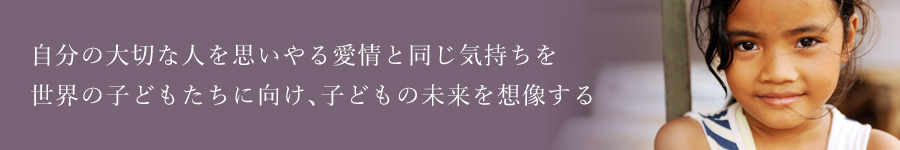 自分の大切な人を思いやる愛情と同じ気持ちを 世界の子どもたちに向け、子どもの未来を想像する