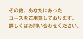その他、あなたにあったコースをご用意しております。詳しくはお問い合わせください。