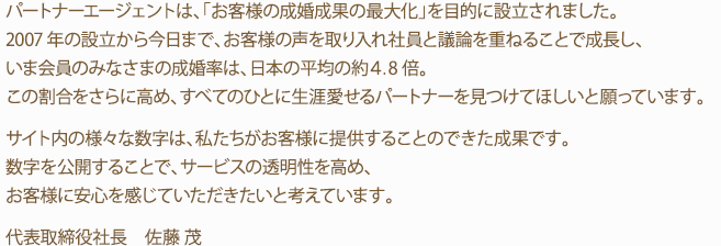 パートナーエージェントは、「お客様の成婚成果の最大化」を目的に設立されました。2007年の設立から今日まで、お客様の声を取り入れ社員と議論を重ねることで成長し、いま会員のみなさまの成婚率は、日本の平均の約4.8倍。この割合をさらに高め、すべてのひとに生涯愛せるパートナーを見つけてほしいと願っています。サイト内の様々な数字は、私たちがお客様に提供することのできた成果です。数字を公開することで、サービスの透明性を高め、お客様に安心を感じていただきたいと考えています。代表取締役　佐藤 茂