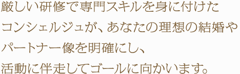 厳しい研修で専門スキルを身に付けたコンシェルジュが、あなたの理想の結婚やパートナー像を明確にし、活動に伴走してゴールに向かいます。