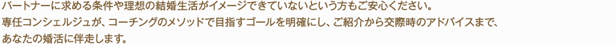 パートナーに求める条件や理想の結婚生活がイメージできていないという方もご安心ください。専任コンシェルジュが、コーチングのメソッドで目指すゴールを明確にし、ご紹介から交際時のアドバイスまで、あなたの婚活に伴走します。