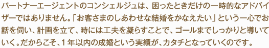 パートナーエージェントのコンシェルジュは、困ったときだけの一時的なアドバイザーではありません。「お客さまのしあわせな結婚をかなえたい」という一心でお話を伺い、計画を立て、時には工夫を凝らすことで、ゴールまでしっかりと導いていく。だからこそ、1年以内の成婚という実績が、カタチとなっていくのです。