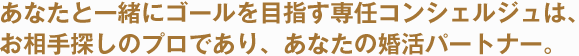 あなたと一緒にゴールを目指す専任コンシェルジュは、お相手探しのプロであり、あなたの婚活パートナー。
