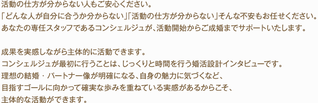 活動の仕方が分からない人もご安心ください。「どんな人が自分に合うか分からない」「活動の仕方が分からない」そんな不安もお任せください。あなたの専任スタッフであるコンシェルジュが、活動開始からご成婚までサポートいたします。成果を実感しながら主体的に活動できます。コンシェルジュが最初に行うことは、じっくりと時間を行う婚活設計インタビューです。理想の結婚・パートナー像が明確になる、自身の魅力に気づくなど、目指すゴールに向かって確実な歩みを重ねている実感があるからこそ、主体的な活動ができます。
