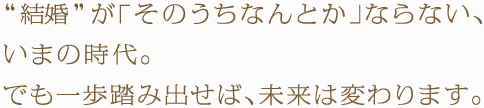 “結婚”が「そのうちなんとか」ならない、いまの時代。でも一歩踏み出せば、未来は変わります。