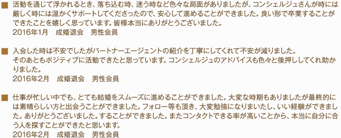 活動を通じて浮かれるとき、落ち込む時、迷う時など色々な局面がありましたが、コンシェルジュさんが時には厳しく時には温かくサポートしてくださったので、安心して進めることができました。良い形で卒業することができたことを嬉しく思っています。皆様本当にありがとうございました。2016年1月　成婚退会　男性会員