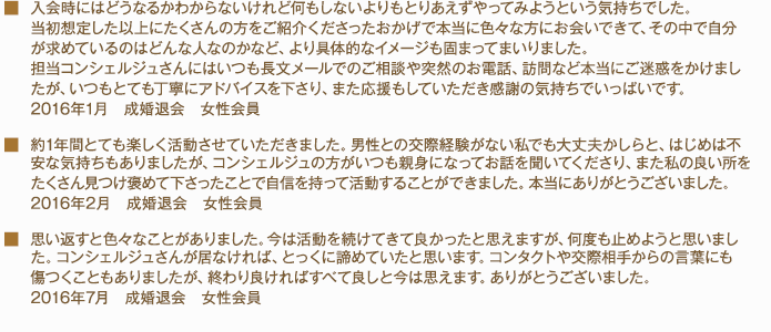 ■うまくいかなくて落ち込んだ時期もありましたが、担当者の方とお話しすることで、気持ちが前向きになり、続けることができました。2013年9月　成婚退会　女性会員　■入会前に想像していたより、かなり多くの人を紹介してもらえました。自分にコンタクトする気があればかなりの確率でコンタクトが成立したので、これまでの婚活より自信を持って活動をすることができました。他の方法でも婚活を行ってきましたが、自分には一番合っている婚活だったと思います。ありがとうございました。2013年6月　成婚退会　女性会員■お世話になりました。紹介していただく事に対して、活動を始めた時よりも、柔軟に考える必要性に気が付くことができて良かったと思います。ありがとうございました。2013年9月　成婚退会　女性会員