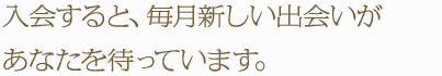 入会すると、毎月新しい出会いがあなたを待っています。