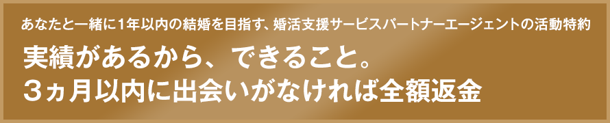 あなたと一緒に１年以内の結婚を目指す、婚活支援サービスパートナーエージェントの活動特約 実績があるから、できること。3カ月以内に出会いがなければ全額返金