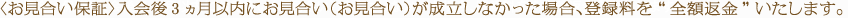 〈お見合い保証〉入会後3ヵ月以内にお見合い（お見合い）が成立しなかった場合、登録料を“全額返金”いたします。