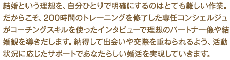 結婚という理想を、自分ひとりで明確にするのはとても難しい作業。だからこそ、277時間のトレーニングを修了した専任コンシェルジュがコーチングスキルを使ったインタビューで理想のパートナー像や結婚観を導きだします。納得して出会いや交際を重ねられるよう、活動状況に応じたサポートであなたらしい婚活を実現していきます。