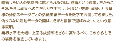 結婚したい人の気持ちに応えられるのは、成婚という成果。だからこそ私たちは成果へのこだわりを明言し、出会い・交際・成婚、と会員様の婚活ステージごとの活動実績データを数字で公開してきました。偽りのない活動データ公開は、成果と信頼で選ばれたい、という意志表明。業界水準を大幅に上回る成婚率をさらに高めるべく、これからもその姿勢を徹底していきます。
