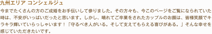 九州エリア コンシェルジュ 今までたくさんの方のご成婚をお手伝いして参りました。その方々も、今このページをご覧になられていた時は、不安がいっぱいだったと思います。しかし、晴れてご卒業をされたカップルのお顔は、皆様笑顔でキラキラ輝いていらっしゃいます！「守るべき人がいる。そして支えてもらえる喜びがある。」そんな幸せを感じていただきたいです。