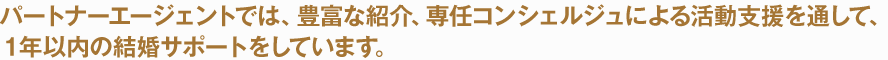 パートナーエージェントでは、豊富な紹介、専任コンシェルジュによる活動支援を通して、１年以内の結婚サポートをしています。