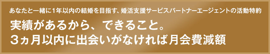 あなたと一緒に１年以内の結婚を目指す、婚活支援サービスパートナーエージェントの活動特約 実績があるから、できること。3カ月以内に出会いがなければ全額返金