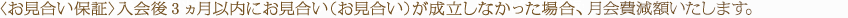 〈お見合い保証〉入会後3ヵ月以内にお見合い（お見合い）が成立しなかった場合、登録料を“全額返金”いたします。