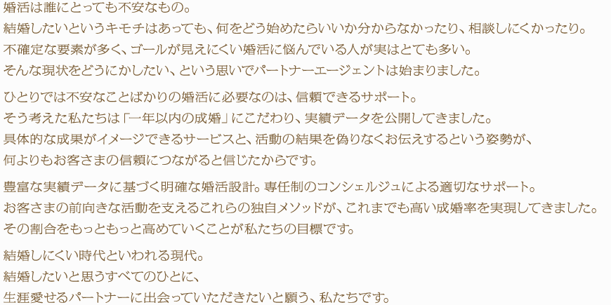 婚活は誰にとっても不安なもの。結婚したいというキモチはあっても、何をどう始めたらいいか分からなかったり、相談しにくかったり。不確定な要素が多く、ゴールが見えにくい婚活に悩んでいる人が実はとても多い。そんな現状をどうにかしたい、という思いでパートナーエージェントは始まりました。ひとりでは不安なことばかりの婚活に必要なのは、信頼できるサポート。そう考えた私たちは「一年以内の成婚」にこだわり、実績データを公開してきました。具体的な成果がイメージできるサービスと、活動の結果を偽りなくお伝えするという姿勢が、何よりもお客さまの信頼につながると信じたからです。豊富な実績データに基づく明確な婚活設計。専任制のコンシェルジュによる適切なサポート。お客さまの前向きな活動を支えるこれらの独自メソッドが、これまでも高い成婚率を実現してきました。その割合をもっともっと高めていくことが私たちの目標です。結婚しにくい時代といわれる現代。結婚したいと思うすべてのひとに、生涯愛せるパートナーに出会っていただきたいと願う、私たちです。